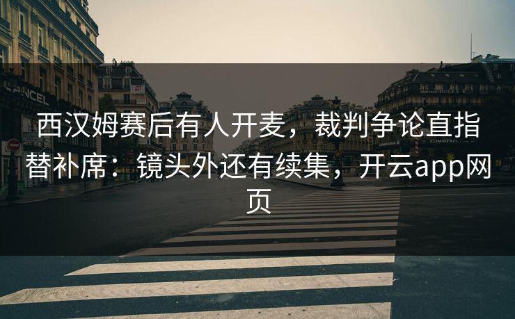 西汉姆赛后有人开麦，裁判争论直指替补席：镜头外还有续集，开云app网页