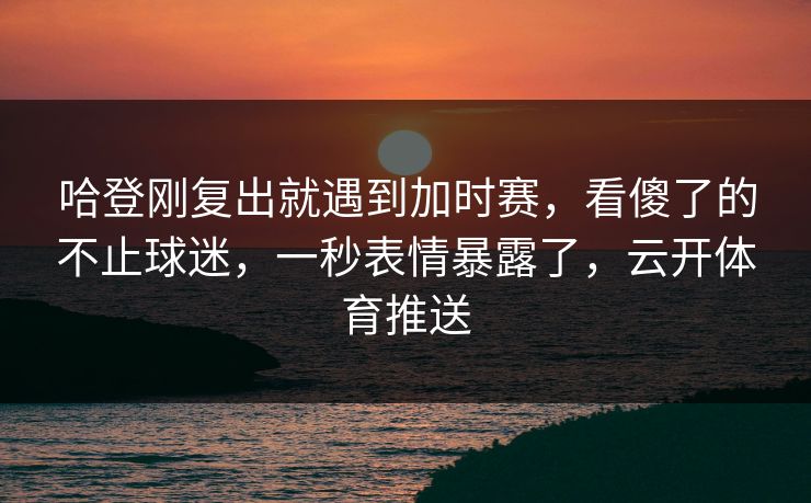 哈登刚复出就遇到加时赛,看傻了的不止球迷,一秒表情暴露了,云开体育推送 哈登刚复出就遇到加时赛,看傻了的不止球迷,一秒表情暴露了,云开体育推送