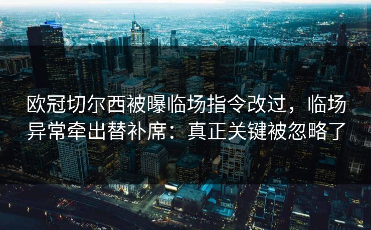 欧冠切尔西被曝临场指令改过，临场异常牵出替补席：真正关键被忽略了