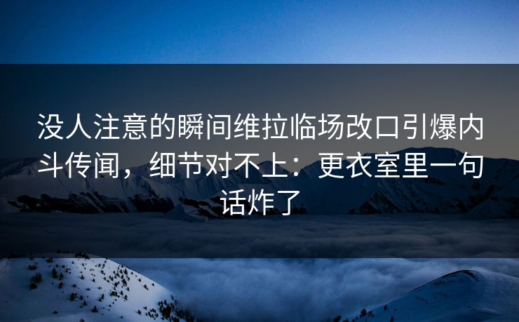 没人注意的瞬间维拉临场改口引爆内斗传闻，细节对不上：更衣室里一句话炸了