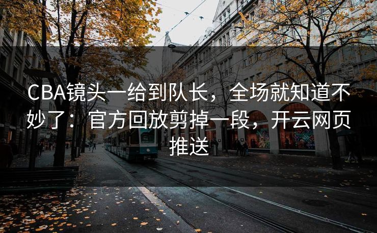 CBA镜头一给到队长，全场就知道不妙了：官方回放剪掉一段，开云网页推送