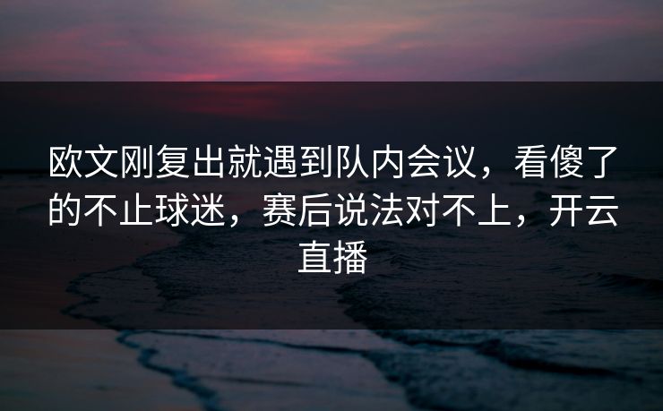 欧文刚复出就遇到队内会议，看傻了的不止球迷，赛后说法对不上，开云直播