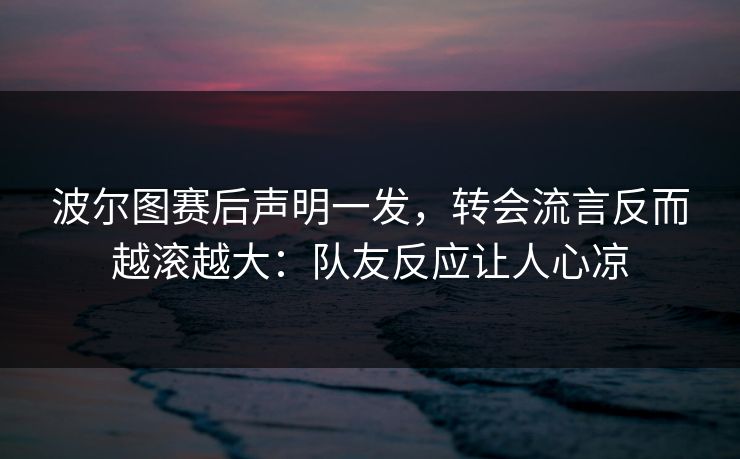 波尔图赛后声明一发，转会流言反而越滚越大：队友反应让人心凉