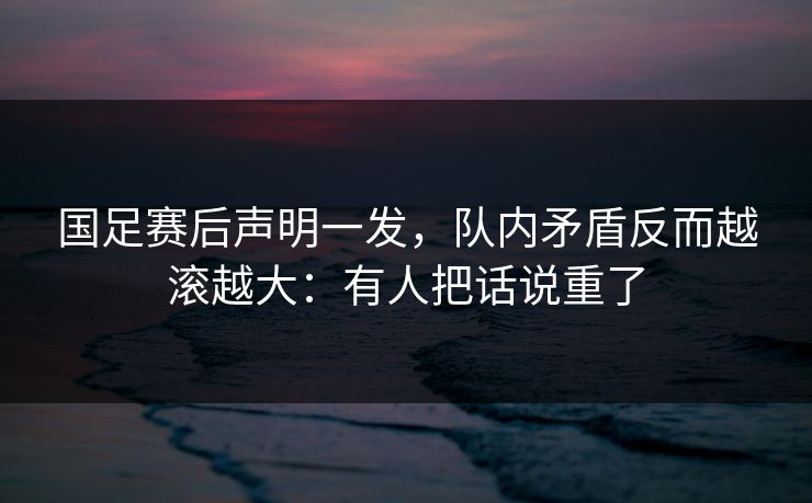 国足赛后声明一发，队内矛盾反而越滚越大：有人把话说重了