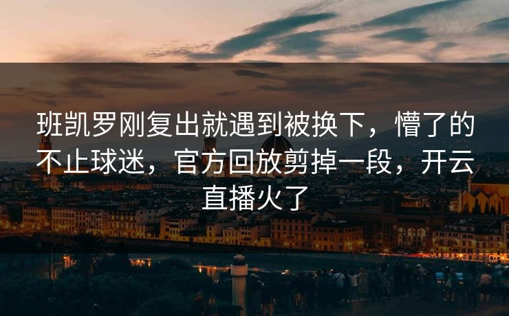 班凯罗刚复出就遇到被换下，懵了的不止球迷，官方回放剪掉一段，开云直播火了