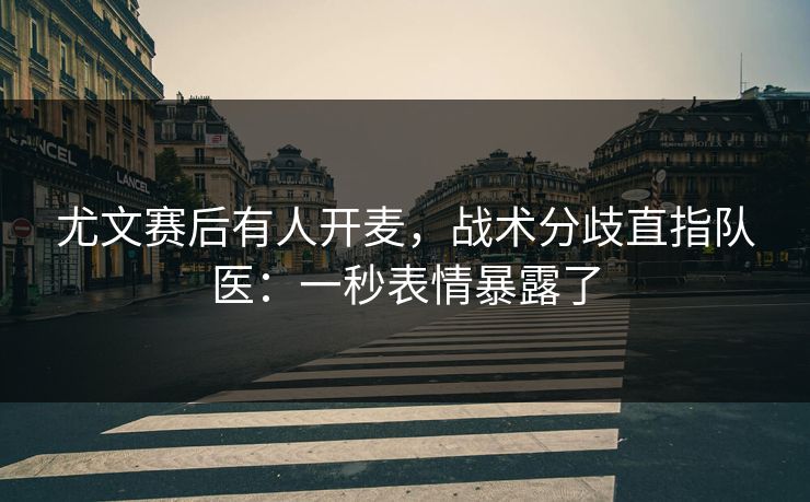 尤文赛后有人开麦，战术分歧直指队医：一秒表情暴露了