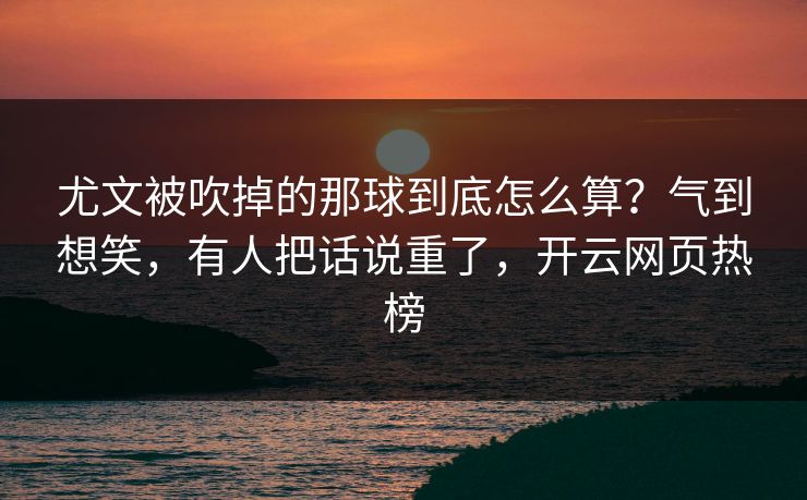 尤文被吹掉的那球到底怎么算？气到想笑，有人把话说重了，开云网页热榜