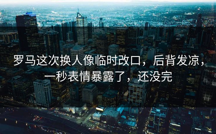 罗马这次换人像临时改口，后背发凉，一秒表情暴露了，还没完