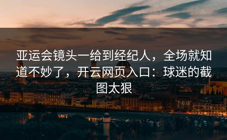 亚运会镜头一给到经纪人，全场就知道不妙了，开云网页入口：球迷的截图太狠