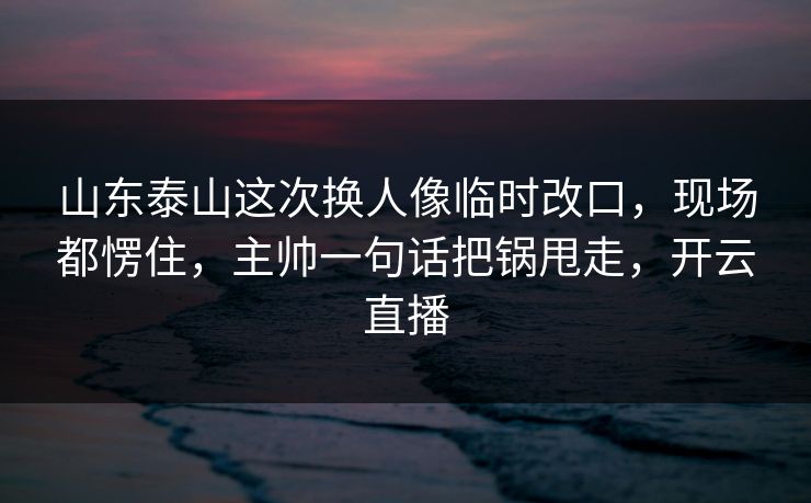 山东泰山这次换人像临时改口，现场都愣住，主帅一句话把锅甩走，开云直播