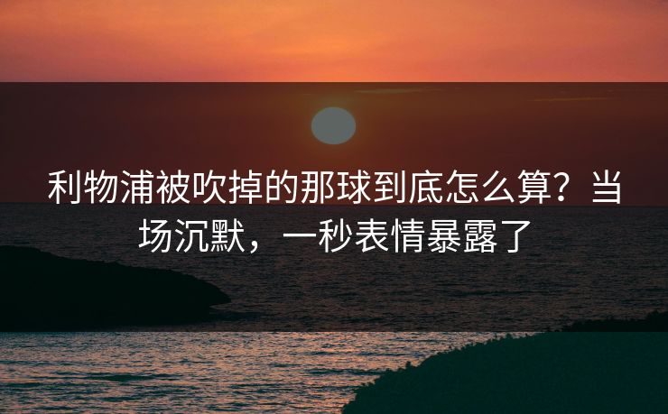 利物浦被吹掉的那球到底怎么算？当场沉默，一秒表情暴露了