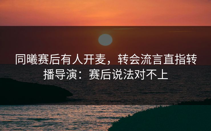 同曦赛后有人开麦，转会流言直指转播导演：赛后说法对不上