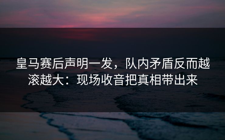 皇马赛后声明一发，队内矛盾反而越滚越大：现场收音把真相带出来