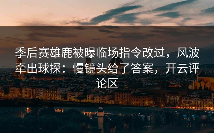 季后赛雄鹿被曝临场指令改过，风波牵出球探：慢镜头给了答案，开云评论区