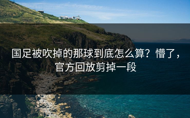 国足被吹掉的那球到底怎么算？懵了，官方回放剪掉一段