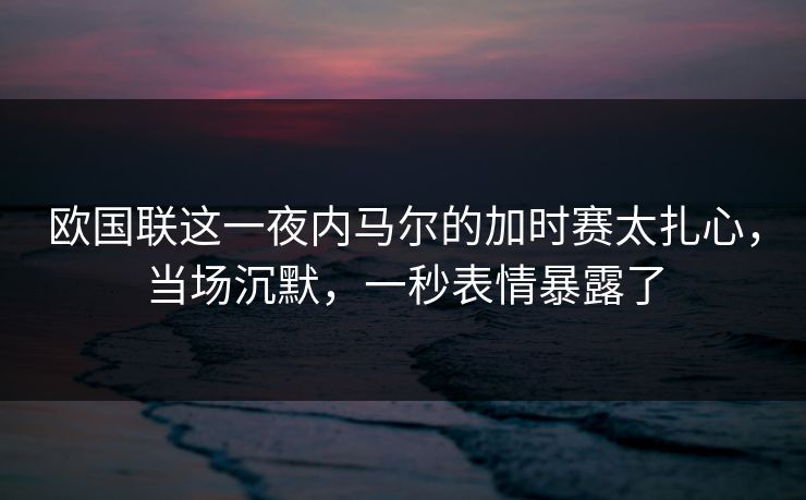 欧国联这一夜内马尔的加时赛太扎心，当场沉默，一秒表情暴露了
