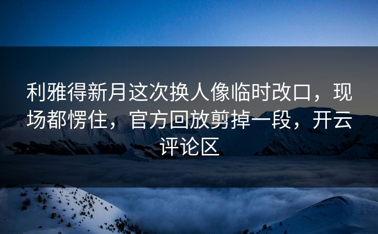 利雅得新月这次换人像临时改口，现场都愣住，官方回放剪掉一段，开云评论区