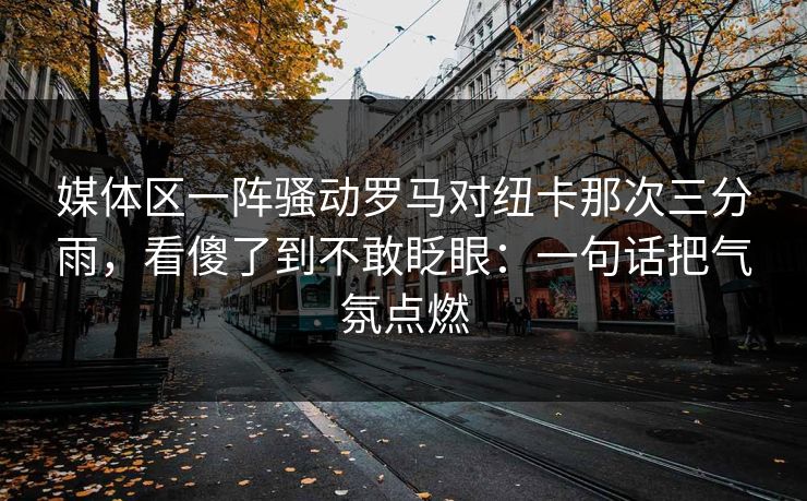 媒体区一阵骚动罗马对纽卡那次三分雨，看傻了到不敢眨眼：一句话把气氛点燃