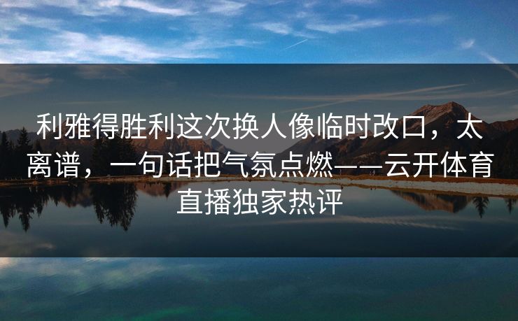 利雅得胜利这次换人像临时改口，太离谱，一句话把气氛点燃——云开体育直播独家热评