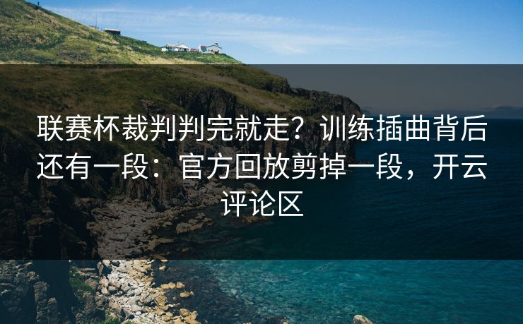联赛杯裁判判完就走？训练插曲背后还有一段：官方回放剪掉一段，开云评论区