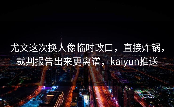 尤文这次换人像临时改口，直接炸锅，裁判报告出来更离谱，kaiyun推送