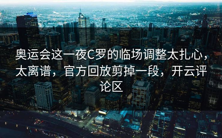 奥运会这一夜C罗的临场调整太扎心，太离谱，官方回放剪掉一段，开云评论区