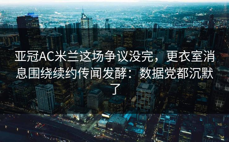 亚冠AC米兰这场争议没完，更衣室消息围绕续约传闻发酵：数据党都沉默了