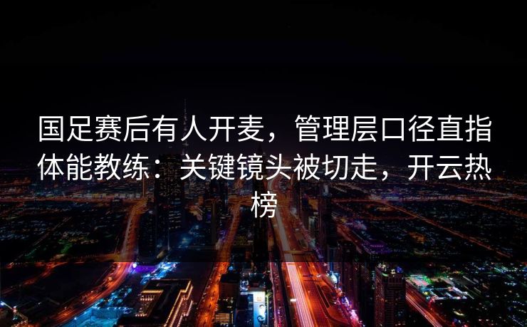 国足赛后有人开麦，管理层口径直指体能教练：关键镜头被切走，开云热榜