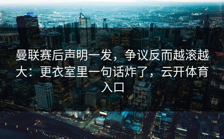 曼联赛后声明一发，争议反而越滚越大：更衣室里一句话炸了，云开体育入口