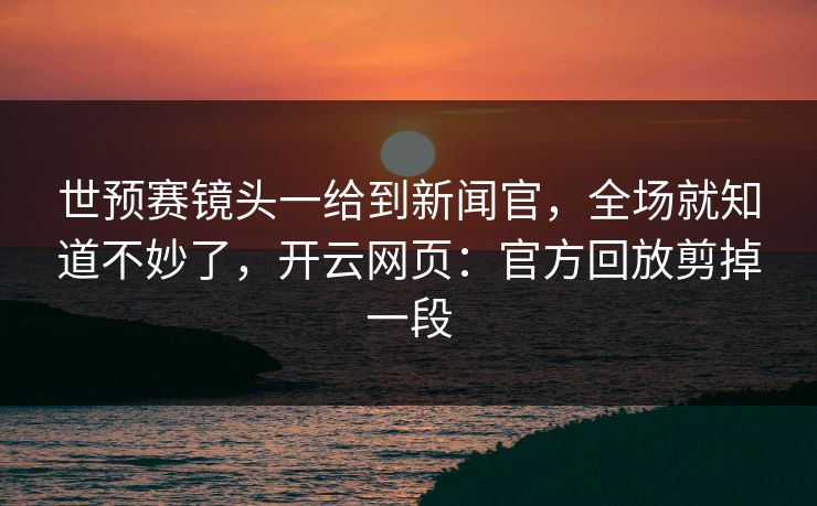 世预赛镜头一给到新闻官，全场就知道不妙了，开云网页：官方回放剪掉一段