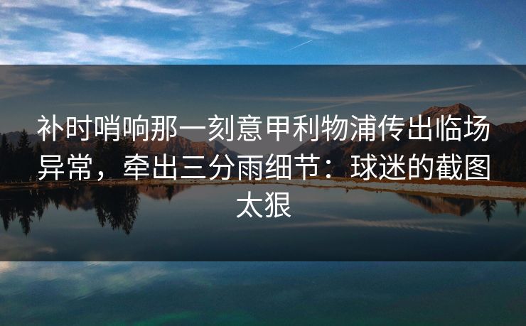 补时哨响那一刻意甲利物浦传出临场异常，牵出三分雨细节：球迷的截图太狠
