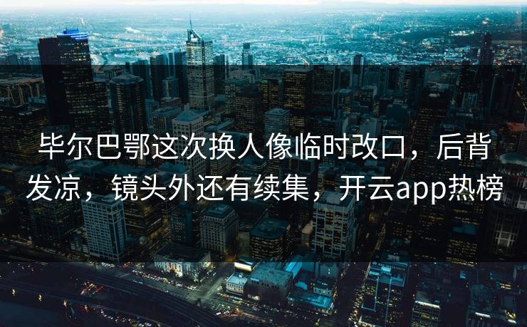 毕尔巴鄂这次换人像临时改口，后背发凉，镜头外还有续集，开云app热榜