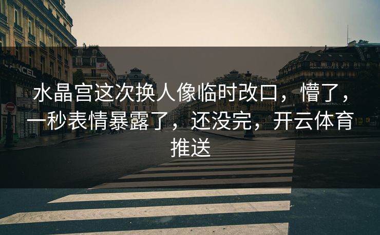 水晶宫这次换人像临时改口，懵了，一秒表情暴露了，还没完，开云体育推送