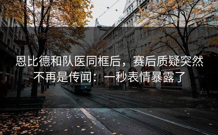 恩比德和队医同框后，赛后质疑突然不再是传闻：一秒表情暴露了