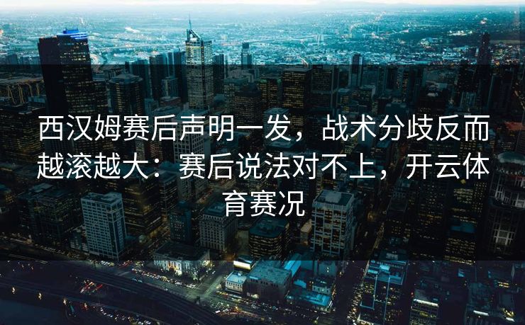 西汉姆赛后声明一发，战术分歧反而越滚越大：赛后说法对不上，开云体育赛况