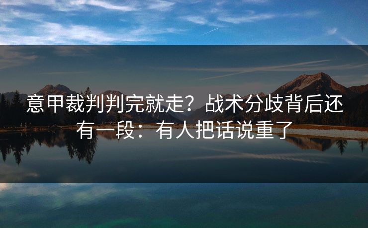 意甲裁判判完就走？战术分歧背后还有一段：有人把话说重了