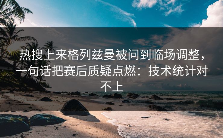 热搜上来格列兹曼被问到临场调整，一句话把赛后质疑点燃：技术统计对不上