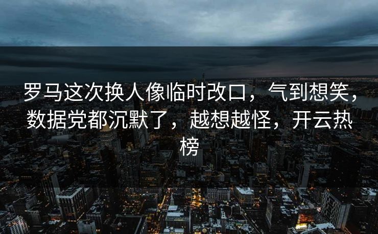 罗马这次换人像临时改口，气到想笑，数据党都沉默了，越想越怪，开云热榜