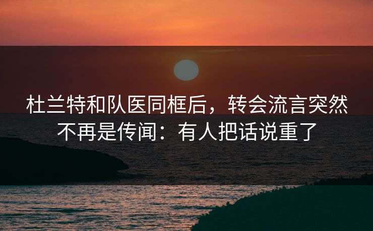 杜兰特和队医同框后，转会流言突然不再是传闻：有人把话说重了