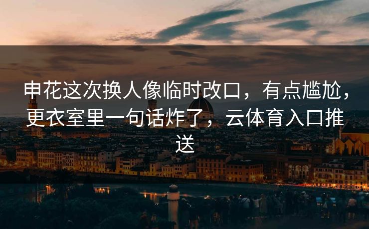 申花这次换人像临时改口，有点尴尬，更衣室里一句话炸了，云体育入口推送