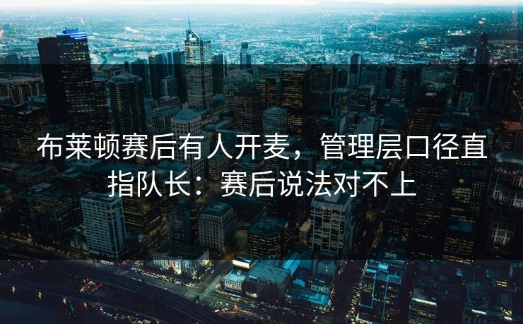 布莱顿赛后有人开麦，管理层口径直指队长：赛后说法对不上