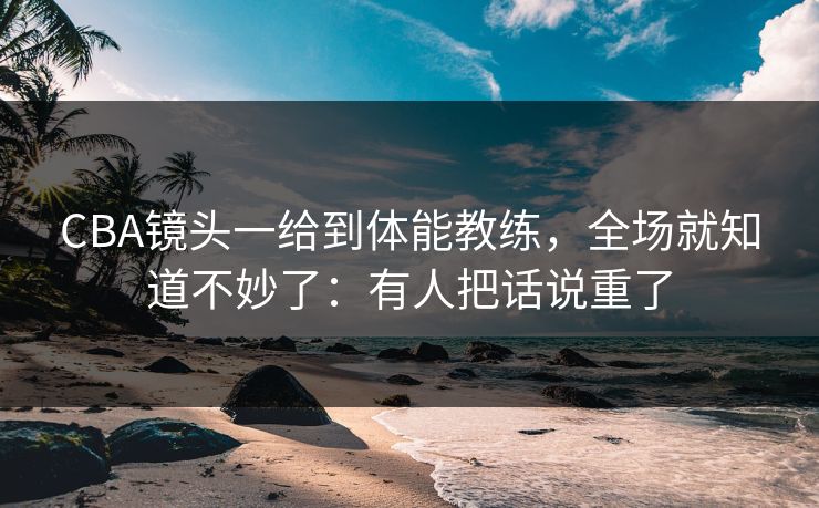 CBA镜头一给到体能教练，全场就知道不妙了：有人把话说重了